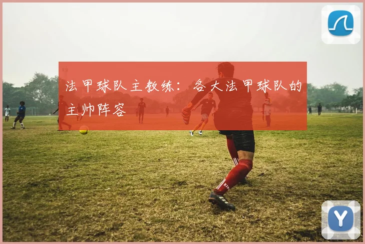 法甲球队主教练：各大法甲球队的主帅阵容