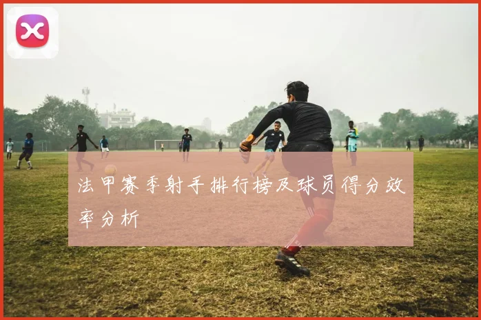 法甲赛季射手排行榜及球员得分效率分析