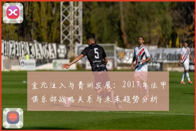 金元注入与青训发展：2017年法甲俱乐部战略关系与未来趋势分析