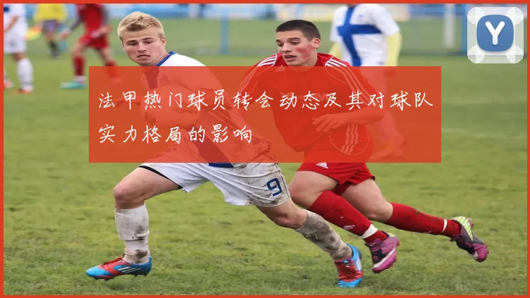 法甲热门球员转会动态及其对球队实力格局的影响