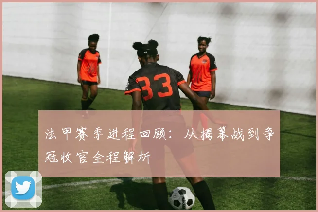 法甲赛季进程回顾：从揭幕战到争冠收官全程解析