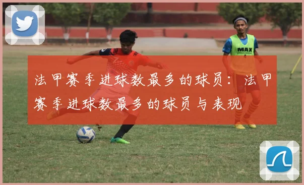 法甲赛季进球数最多的球员：法甲赛季进球数最多的球员与表现