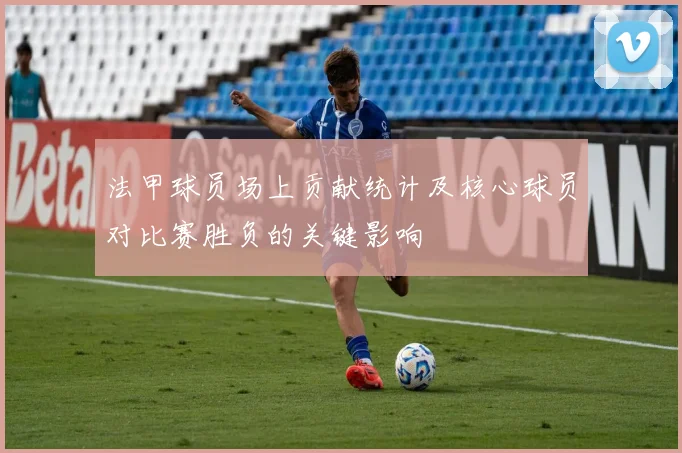 法甲球员场上贡献统计及核心球员对比赛胜负的关键影响